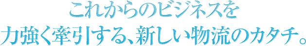 これからのビジネスを力強く牽引する、新しい物流のカタチ。
